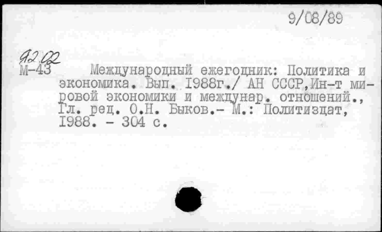 ﻿9/08/89
М-4^Г Международный ежегодник: Политика и экономика. Вып. 1988г./ АН СССР,Ин-т мировой экономики и междунар. отношений., Гл. ред. О.Н. Быков.- М.: Политиздат, 1988. - 304 с.